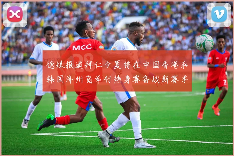 德媒报道拜仁今夏将在中国香港和韩国济州岛举行热身赛备战新赛季