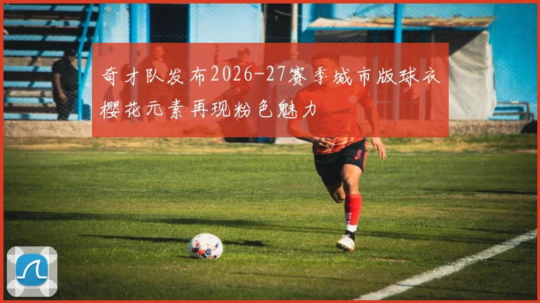 奇才队发布2026-27赛季城市版球衣樱花元素再现粉色魅力