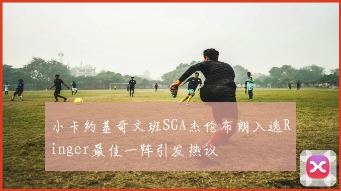 小卡约基奇文班SGA杰伦布朗入选Ringer最佳一阵引发热议