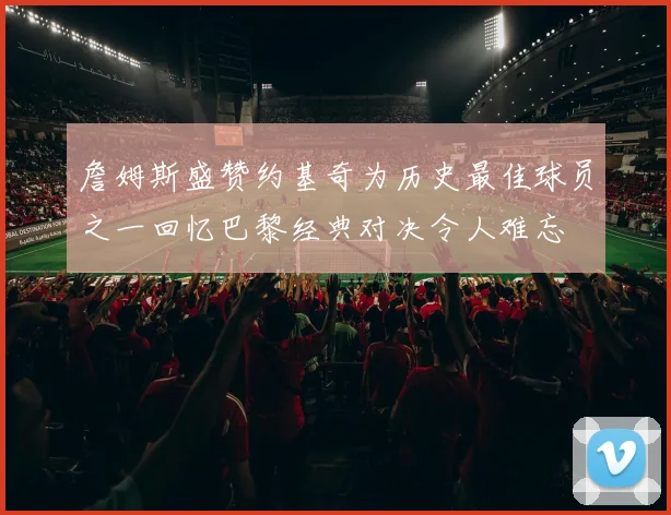 詹姆斯盛赞约基奇为历史最佳球员之一回忆巴黎经典对决令人难忘