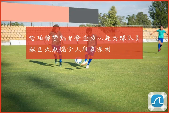 哈珀称赞凯尔登全力以赴为球队贡献巨大表现令人印象深刻
