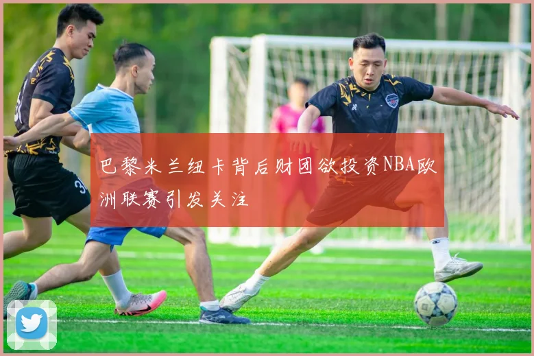 巴黎米兰纽卡背后财团欲投资NBA欧洲联赛引发关注