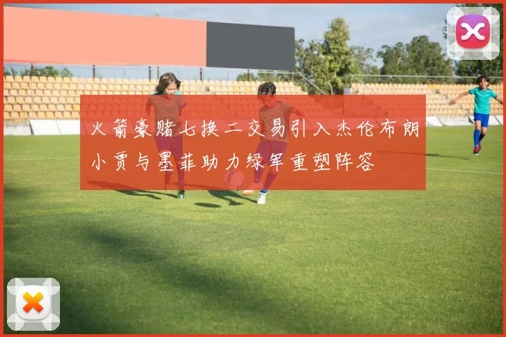 火箭豪赌七换二交易引入杰伦布朗小贾与墨菲助力绿军重塑阵容