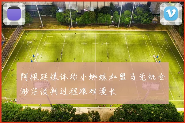 阿根廷媒体称小蜘蛛加盟马竞机会渺茫谈判过程艰难漫长