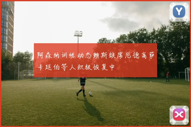 阿森纳训练动态赖斯缺席厄德高萨卡廷伯等人积极恢复中