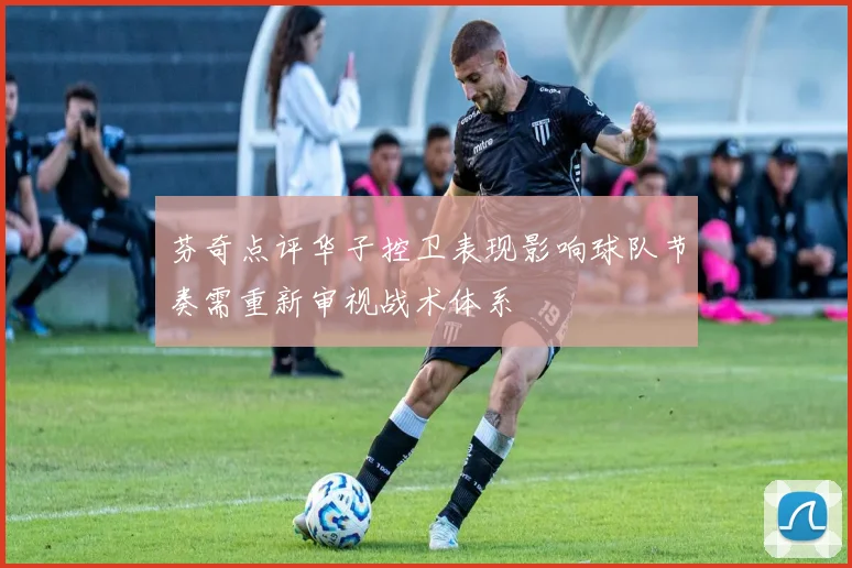 芬奇点评华子控卫表现影响球队节奏需重新审视战术体系