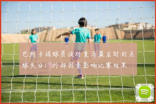 巴列卡诺球员谈对皇马最后时刻点球失分：外部因素影响比赛结果