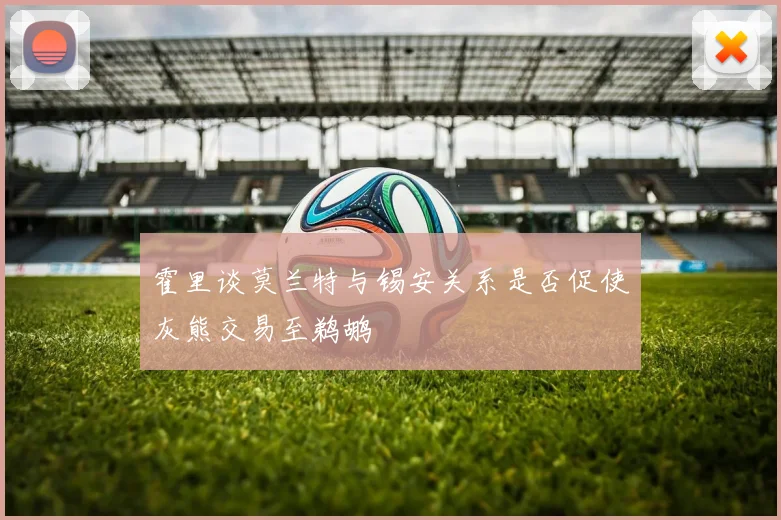 霍里谈莫兰特与锡安关系是否促使灰熊交易至鹈鹕