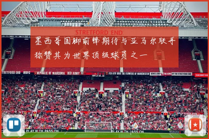 墨西哥国脚前锋期待与亚马尔联手称赞其为世界顶级球员之一