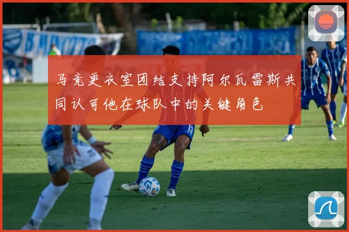 马竞更衣室团结支持阿尔瓦雷斯共同认可他在球队中的关键角色
