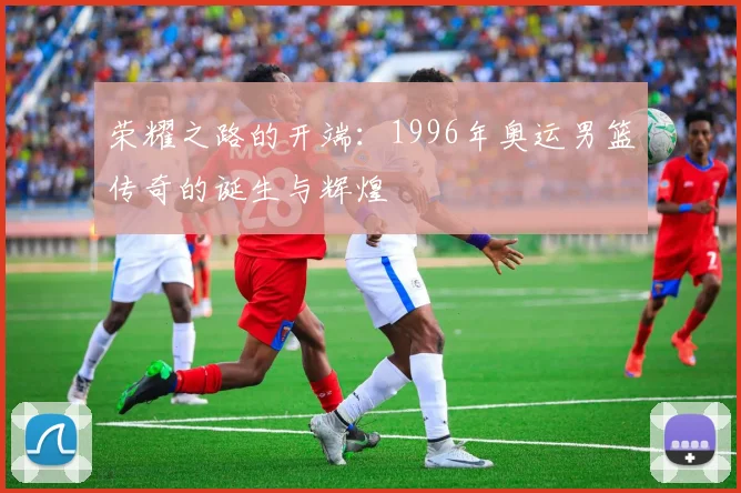 荣耀之路的开端:1996年奥运男篮传奇的诞生与辉煌