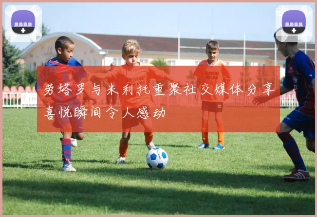 劳塔罗与米利托重聚社交媒体分享喜悦瞬间令人感动