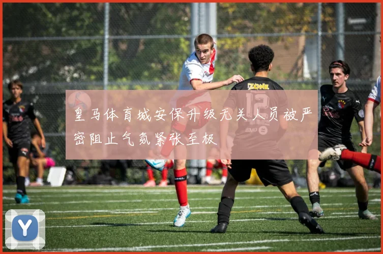 皇马体育城安保升级无关人员被严密阻止气氛紧张至极
