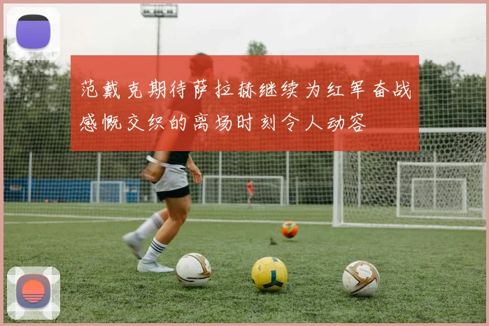范戴克期待萨拉赫继续为红军奋战感慨交织的离场时刻令人动容