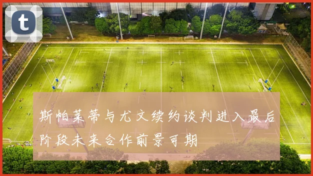 斯帕莱蒂与尤文续约谈判进入最后阶段未来合作前景可期