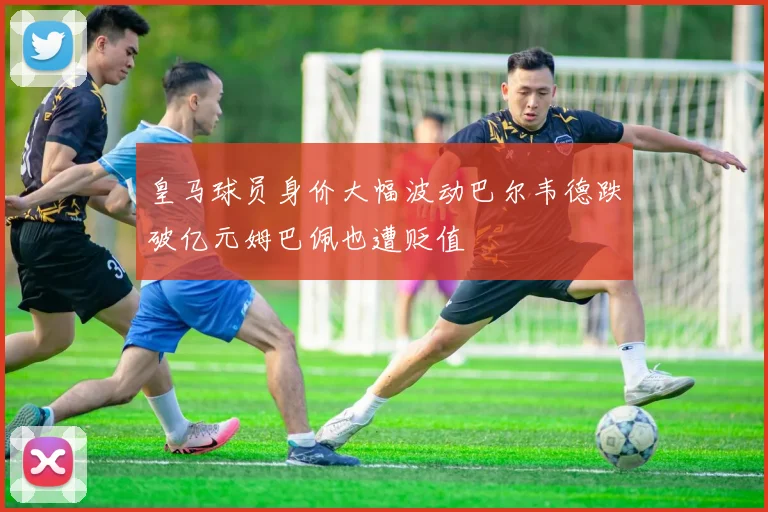 皇马球员身价大幅波动巴尔韦德跌破亿元姆巴佩也遭贬值