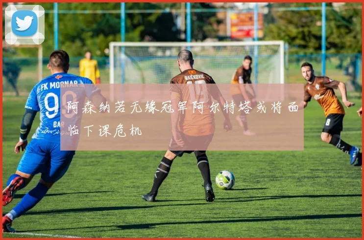 阿森纳若无缘冠军阿尔特塔或将面临下课危机