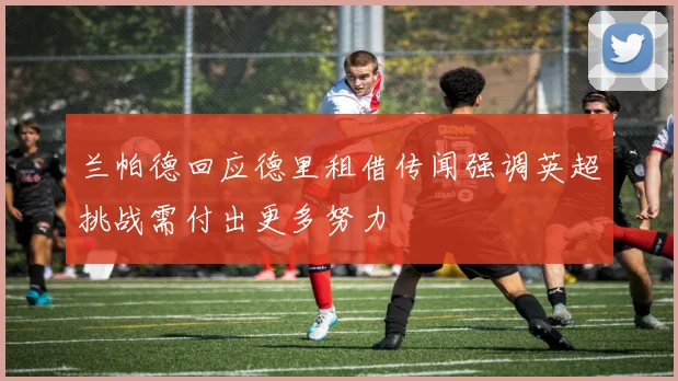 兰帕德回应德里租借传闻强调英超挑战需付出更多努力