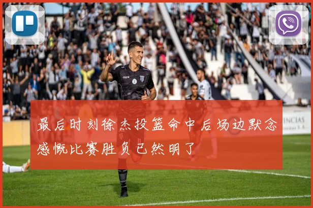 最后时刻徐杰投篮命中后场边默念感慨比赛胜负已然明了