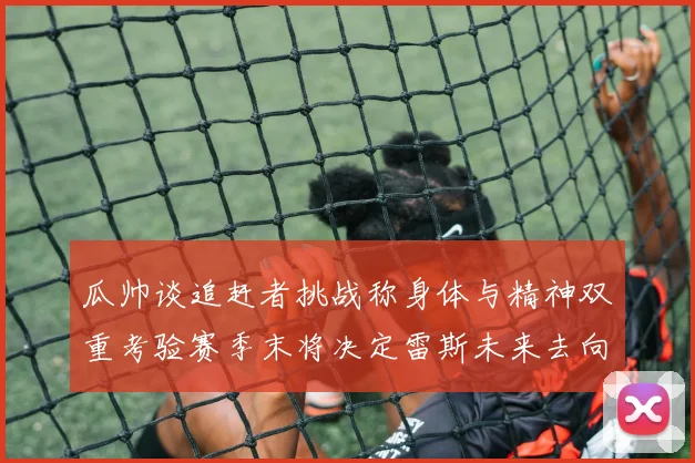 瓜帅谈追赶者挑战称身体与精神双重考验赛季末将决定雷斯未来去向