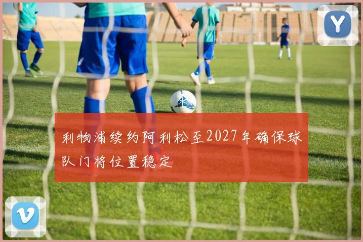 利物浦续约阿利松至2027年确保球队门将位置稳定