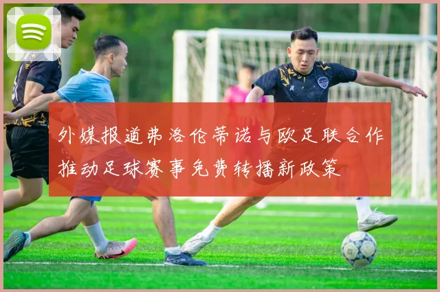 外媒报道弗洛伦蒂诺与欧足联合作推动足球赛事免费转播新政策