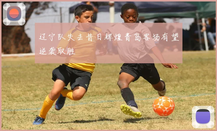 辽宁队失去昔日辉煌青岛客场有望逆袭取胜