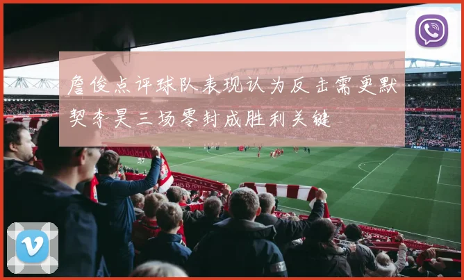 詹俊点评球队表现认为反击需更默契李昊三场零封成胜利关键