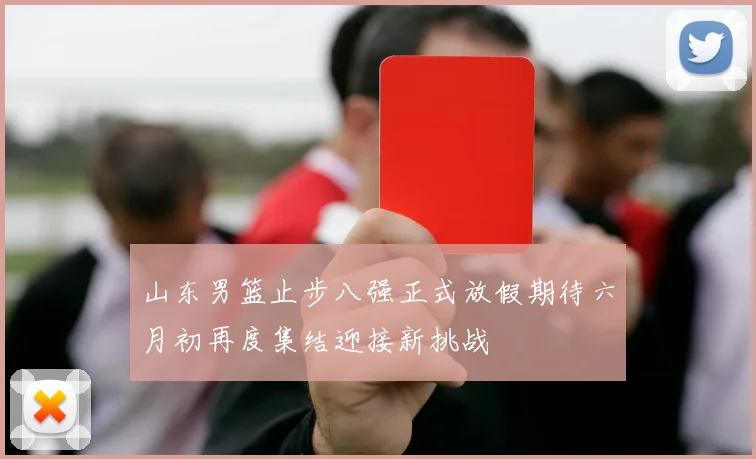 山东男篮止步八强正式放假期待六月初再度集结迎接新挑战