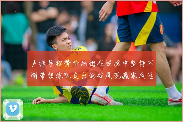 卢指导称赞伦纳德在逆境中坚持不懈带领球队走出低谷展现赢家风范