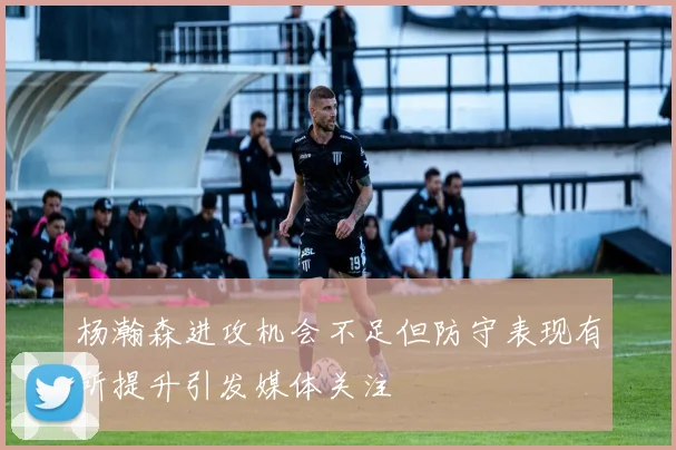 杨瀚森进攻机会不足但防守表现有所提升引发媒体关注