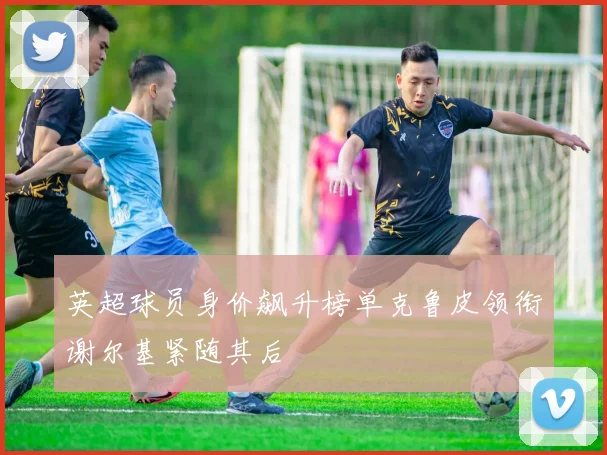 英超球员身价飙升榜单克鲁皮领衔谢尔基紧随其后