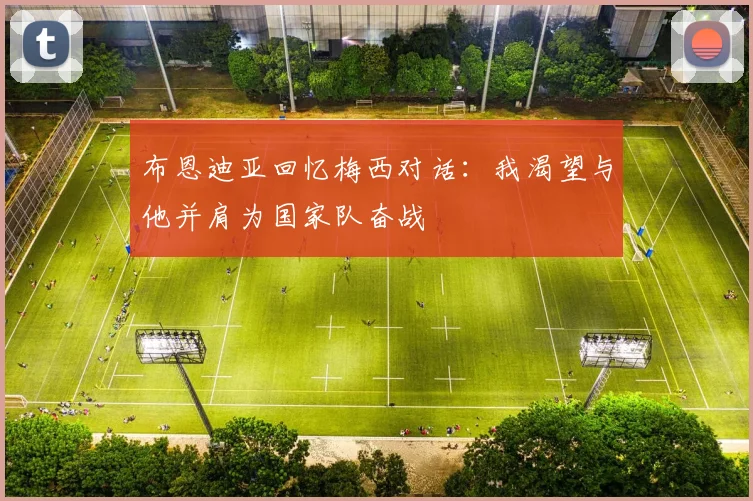 布恩迪亚回忆梅西对话：我渴望与他并肩为国家队奋战