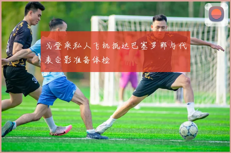 戈登乘私人飞机抵达巴塞罗那与代表合影准备体检