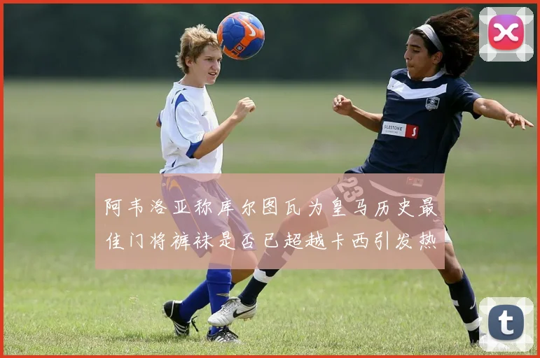 阿韦洛亚称库尔图瓦为皇马历史最佳门将裤袜是否已超越卡西引发热议