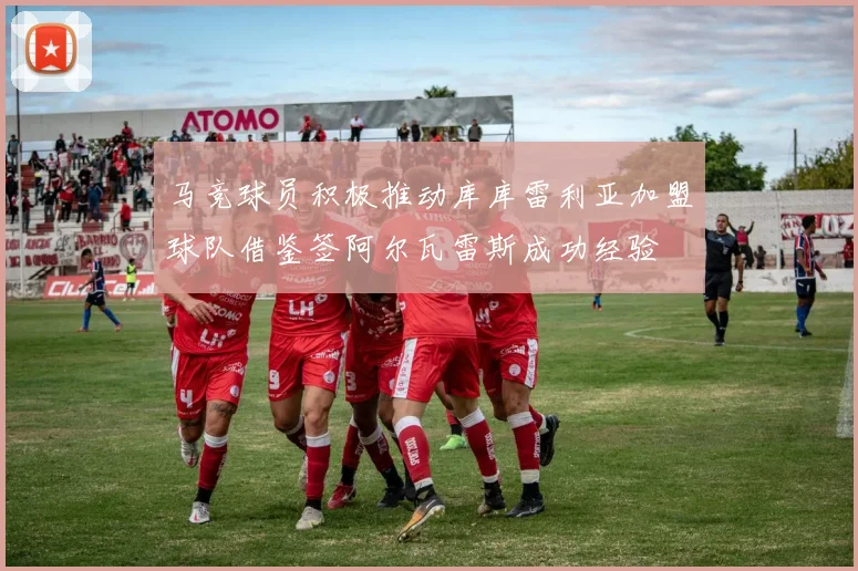 马竞球员积极推动库库雷利亚加盟球队借鉴签阿尔瓦雷斯成功经验